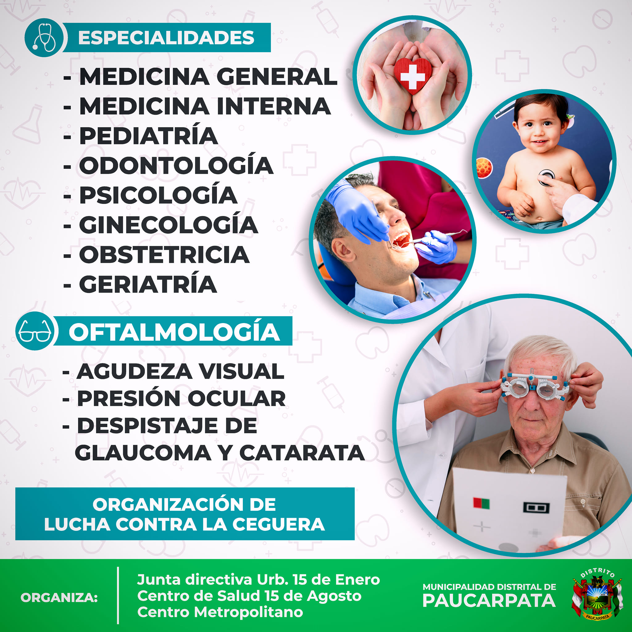 ¡La Municipalidad de PAUCARPATA te invita a participar en nuestra Campaña de Salud Integral GRATUITA!
No pierdas esta oportunidad de cuidar tu salud y la de tu familia con una amplia variedad de especialidades y servicios gratuitos.
Día: Sábado 20 de Julio
Lugar: Av. Jesús con Jose Santos Chocano.
Hora: De 8:00 a 14:00 hrs.
Especialidades Médicas:
Medicina General
Medicina Interna
Pediatría
Odontología
Psicología
Ginecología
Obstetricia
Geriatría
Oftalmología
- Agudeza Visual
- Presión Ocular
- Despistaje de Glaucoma Y Catarata