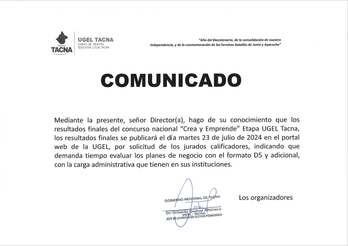 Mediante la presente, señor Director(a), hago de su conocimiento que los resultados finales del concurso nacional "Crea y Emprende" Etapa UGEL Tacna, los resultados finales se publicará el día martes 23 de julio de 2024 en el portal web de la UGEL, por solicitud de los jurados calificadores, indicando que demanda tiempo evaluar los planes de negocios con el formato D5 y adicional, con la carga administrativa que tienen en sus instituciones