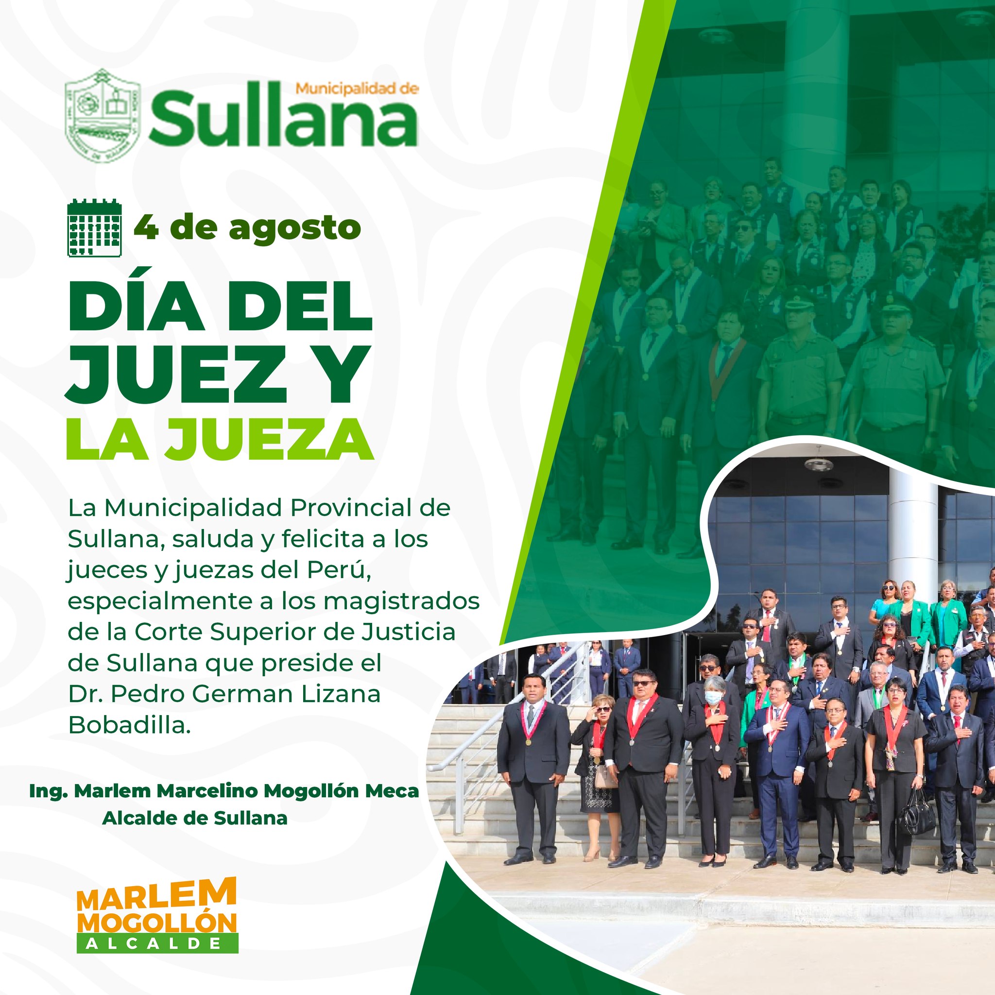 La Municipalidad Provincial de Sullana, saluda y felicita a los jueces y juezas del Perú, especialmente a los magistrados de la Corte Superior de Justicia de Sullana que preside el Dr. Pedro German Lizana Bobadilla.
En el Perú, a partir del año 1971, todos los 4 de agosto se celebra el Día del Juez. La fecha fue establecida por Decreto Ley 18918 del 3 de agosto de 1971, expedido durante el gobierno del general de división EP. Juan Velasco Alvarado.