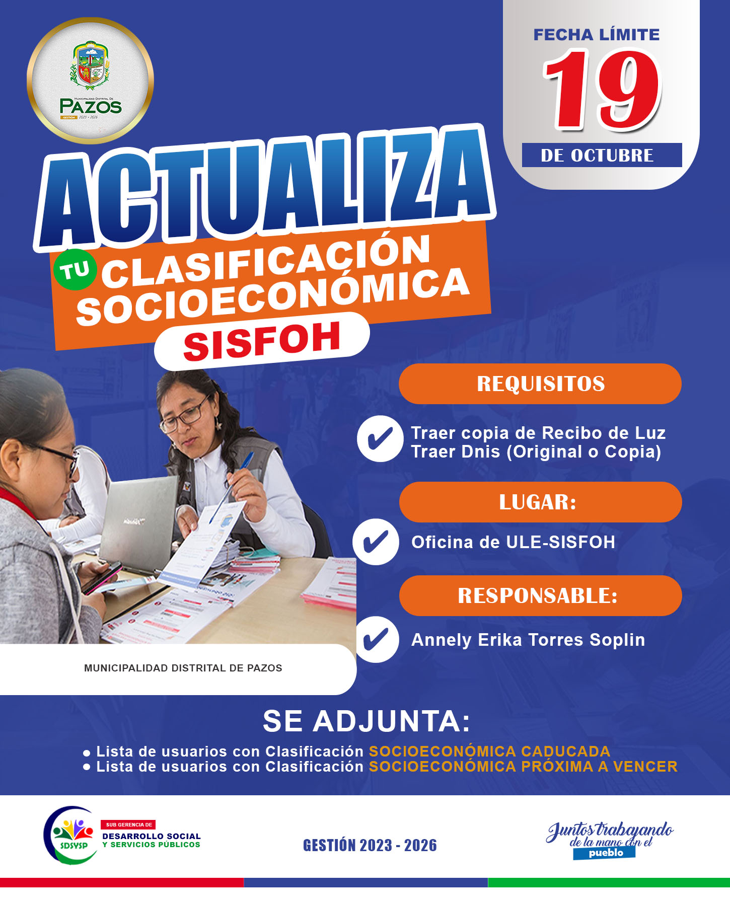 La Municipalidad Distrital de Pazos, a través de la Sub Gerencia de Desarrollo Social y Servicios Públicos de la Unidad Local de Empadronamiento (ULE) - SISFOH, hace un llamado a todos los ciudadanos Pazosinos a actualizar su clasificación socioeconómica-SISFOH, debido a que en algunos casos el periodo de vigencia se encuentra próximo a vencer y en otros ya está caducado.
Es por ello que hacemos pública la relación de usuarios que deben actualizar su clasificación socioeconómica - SISFOH, para lo cual el jefe de familia o miembros de su hogar debe acercarse a la oficina de ULE-SISFOH, Sub Gerencia de Desarrollo Social y Servicios Públicos, con fecha limite el día sábado, 19 de octubre, con los DNI (original o copia) de todos los miembros de la familia con que conviva, y su recibo de luz y/o agua.