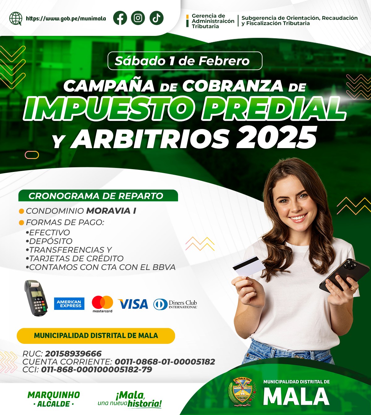 La Municipalidad Distrital de Mala, a través de la Gerencia de Administración Tributaria y en coordinación con la Subgerencia de Orientación, Recaudación y Fiscalización Tributaria, iniciará la campaña de cobranza de Impuesto Predial y Arbitrios 2025.
El cronograma de reparto comenzará en el Condominio Moravia I, por lo que se invita a todos los residentes a sumarse a esta importante campaña.
Formas de Pago
Efectivo
Depósito Bancario
Transferencias Bancarias
Tarjetas de Crédito
También contamos con la opción de pago a través del Banco BBVA.
Sábado 01 febrero
Condominio Moravia I