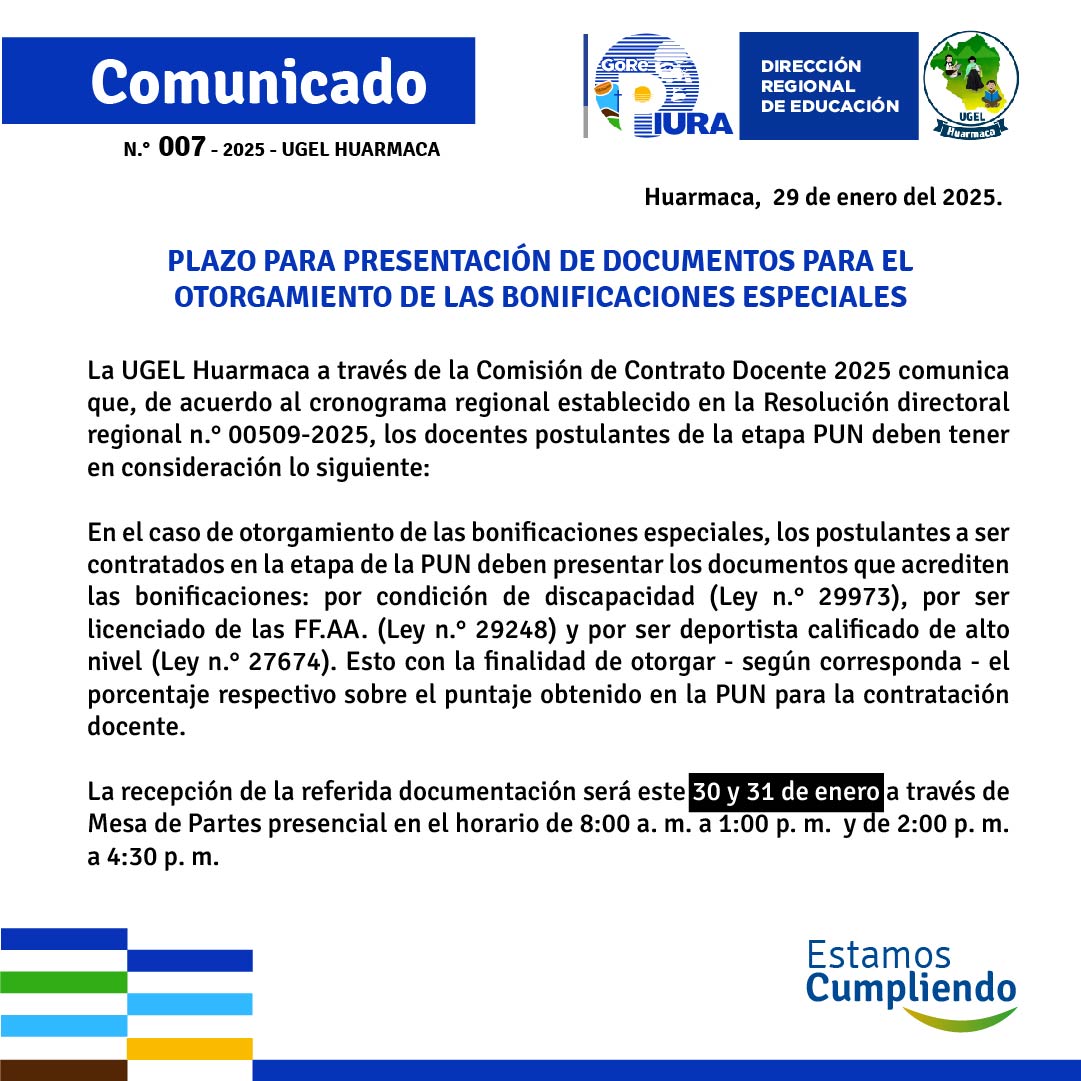 La UGEL Huarmaca a través de la Comisión de Contrato Docente 2025 comunica que de acuerdo al cronograma regional establecido en la Resolución directoral regional n.° 00509-2025, los docentes postulantes deben tener en consideración lo siguiente:
En el caso de otorgamiento de las bonificaciones especiales, los postulantes a ser contratados en la etapa de la PUN deben presentar los documentos que acrediten las bonificaciones: por condición de discapacidad (Ley n.° 29973), por ser licenciado de las FFAA (Ley n.° 29248) y por ser deportista calificado de alto nivel (Ley n.° 27674). Esto con la finalidad de otorgar - según corresponda - el porcentaje respectivo sobre el puntaje obtenido en la PUN para la contratación docente.
La recepción de la referida documentación será el 30 y 31 de enero a través de Mesa de Partes presencial en el horario de 8:00 a. m. a 1:00 p. m. y de 2:00 p. m. a 4:30 p. m.