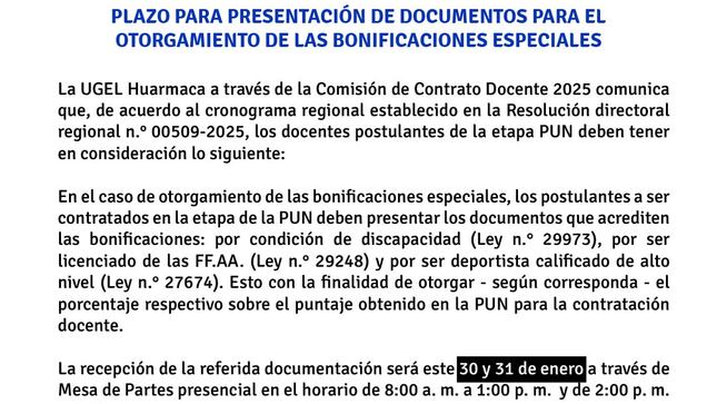 La UGEL Huarmaca a través de la Comisión de Contrato Docente 2025 comunica que de acuerdo al cronograma regional establecido en la Resolución directoral regional n.° 00509-2025, los docentes postulantes deben tener en consideración lo siguiente:

En el caso de otorgamiento de las bonificaciones especiales, los postulantes a ser contratados en la etapa de la PUN deben presentar los documentos que acrediten las bonificaciones: por condición de discapacidad (Ley n.° 29973), por ser licenciado de las FFAA (Ley n.° 29248) y por ser deportista calificado de alto nivel (Ley n.° 27674). Esto con la finalidad de otorgar - según corresponda - el porcentaje respectivo sobre el puntaje obtenido en la PUN para la contratación docente.

La recepción de la referida documentación será el 30 y 31 de enero a través de Mesa de Partes presencial en el horario de 8:00 a. m. a 1:00 p. m.  y de 2:00 p. m. a 4:30 p. m.
