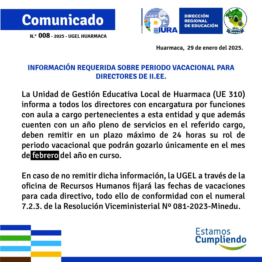 La Unidad de Gestión Educativa Local de Huarmaca (UE 310) informa a todos los directores con encargatura por funciones con aula a cargo pertenecientes a esta entidad y que además cuenten con un año pleno de servicios en el referido cargo, deben remitir en un plazo máximo de 24 horas su rol de periodo vacacional que podrán gozarlo únicamente en el mes de febrero del año en curso.

En caso de no remitir dicha información, la UGEL a través de la oficina de Recursos Humanos fijará las fechas de vacaciones para cada directivo, todo ello de conformidad con el numeral 7.2.3. de la Resolución Viceministerial Nº 081-2023-Minedu.
