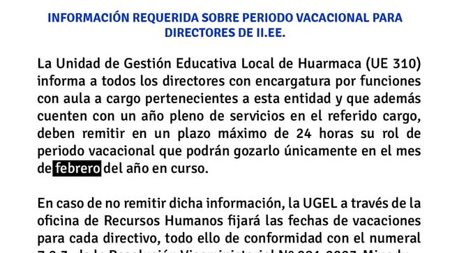 La Unidad de Gestión Educativa Local de Huarmaca (UE 310) informa a todos los directores con encargatura por funciones con aula a cargo pertenecientes a esta entidad y que además cuenten con un año pleno de servicios en el referido cargo, deben remitir en un plazo máximo de 24 horas su rol de periodo vacacional que podrán gozarlo únicamente en el mes de febrero del año en curso.

En caso de no remitir dicha información, la UGEL a través de la oficina de Recursos Humanos fijará las fechas de vacaciones para cada directivo, todo ello de conformidad con el numeral 7.2.3. de la Resolución Viceministerial Nº 081-2023-Minedu.