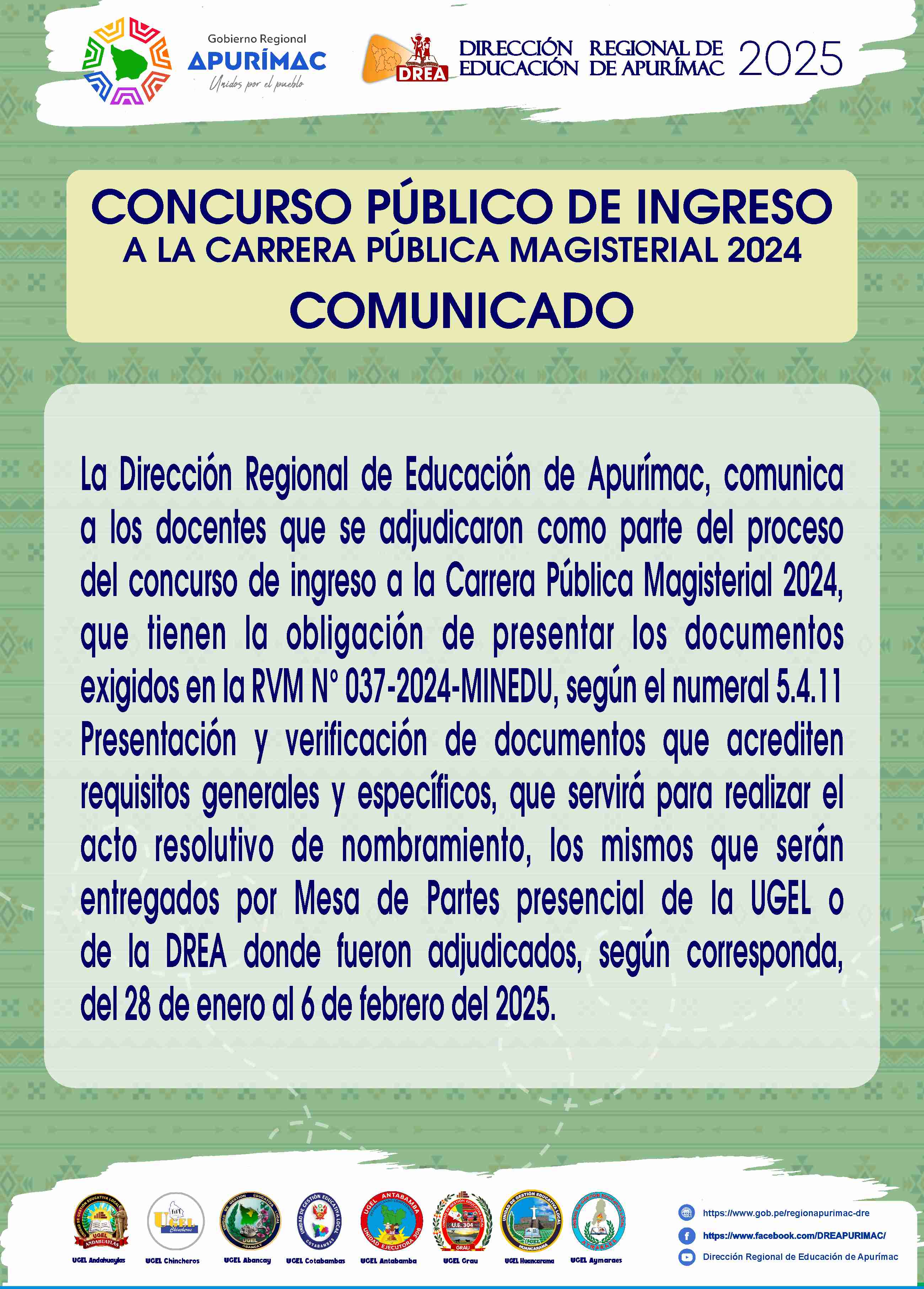 COMUNICADO
La Dirección Regional de Educación de Apurímac, comunica a los docentes que se adjudicaron como parte del proceso del concurso de ingreso a la Carrera Pública Magisterial 2024, que tienen la obligación de presentar los documentos exigidos en la RVM N° 037-2024-MINEDU, según el numeral 5.4.11 Presentación y verificación de documentos que acrediten requisitos generales y específicos, que servirá para realizar el acto resolutivo de nombramiento, los mismos que serán entregados por Mesa de Partes presencial de la UGEL o de la DREA donde fueron adjudicados, según corresponda, del 28 de enero al 6 de febrero del 2025.
