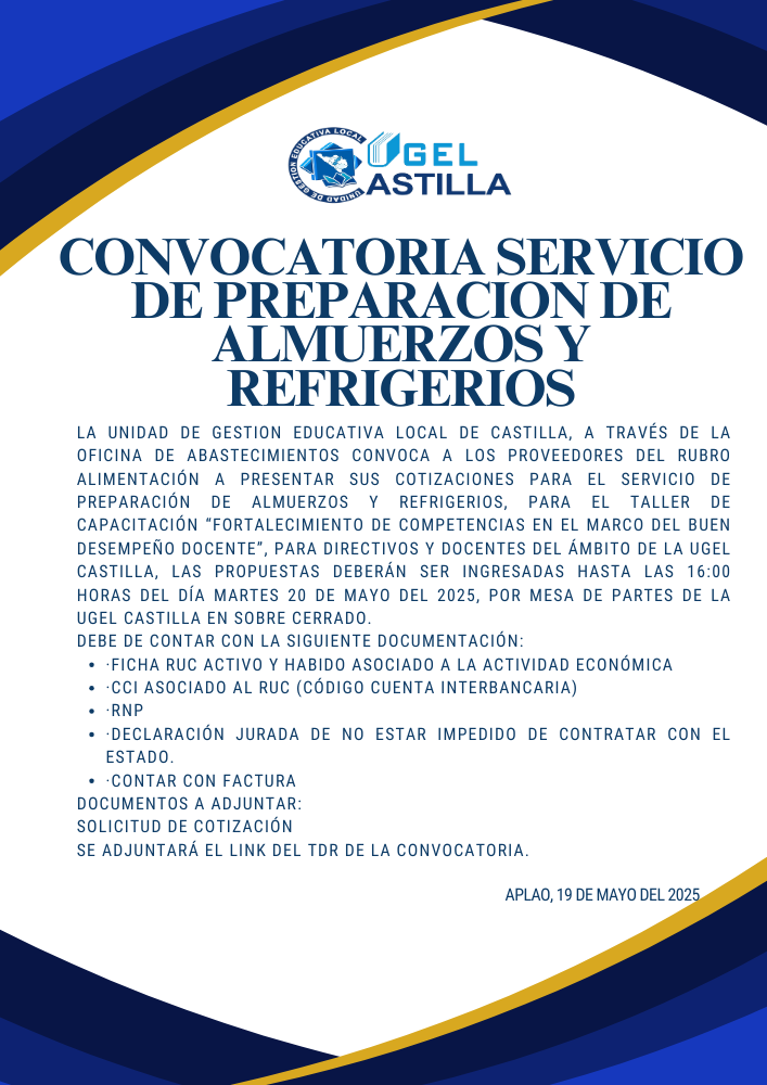 La UNIDAD DE GESTION EDUCATIVA LOCAL DE CASTILLA, a través de la Oficina de Abastecimientos convoca a los proveedores del rubro alimentación a presentar sus cotizaciones para el servicio de preparación de almuerzos y refrigerios, para el Taller de capacitación “Fortalecimiento  de competencias en el Marco del Buen Desempeño Docente”, para directivos y docentes del ámbito de la UGEL Castilla, las propuestas deberán ser ingresadas hasta las 16:00 horas del día martes 20 de mayo del 2025, por mesa de partes de la UGEL Castilla en sobre cerrado.