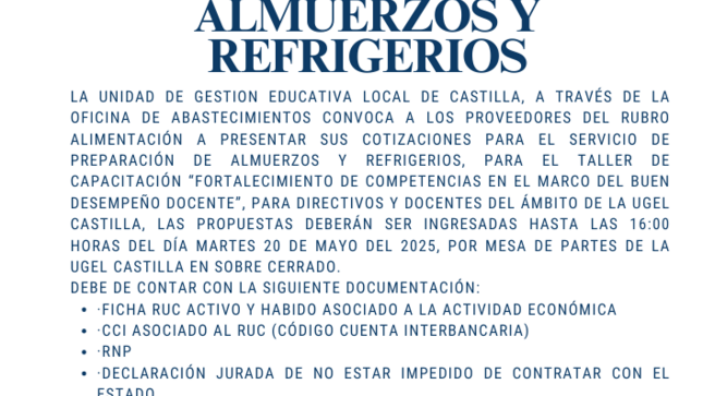 La UNIDAD DE GESTION EDUCATIVA LOCAL DE CASTILLA, a través de la Oficina de Abastecimientos convoca a los proveedores del rubro alimentación a presentar sus cotizaciones para el servicio de preparación de almuerzos y refrigerios, para el Taller de capacitación “Fortalecimiento  de competencias en el Marco del Buen Desempeño Docente”, para directivos y docentes del ámbito de la UGEL Castilla, las propuestas deberán ser ingresadas hasta las 16:00 horas del día martes 20 de mayo del 2025, por mesa de partes de la UGEL Castilla en sobre cerrado.